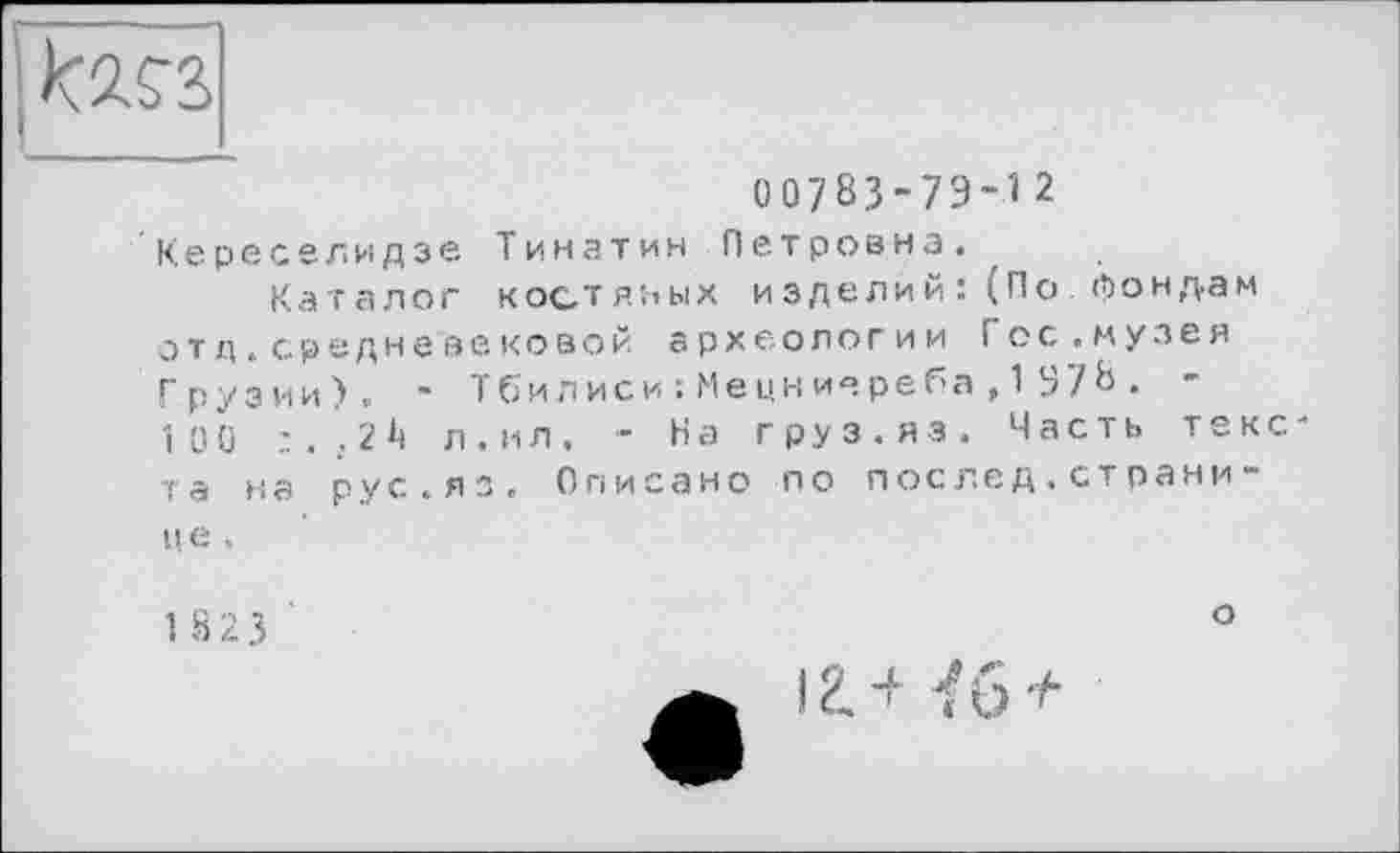 ﻿to
00783-73-12
Кереселидзе Тинатин Петровна«
Каталог костяных изделий :(По фондам отд.средневековой археологии Гос«музея Грузии)« - Тбилиси :Мецниереба,1 378. -100	л.ил. - На груз.яз. Часть текс-
та на рус.яз. Описано по послед.странице .
1823
о
іа-f їб +